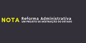 NOTA - Reforma Administrativa: um projeto de destruição do Estado