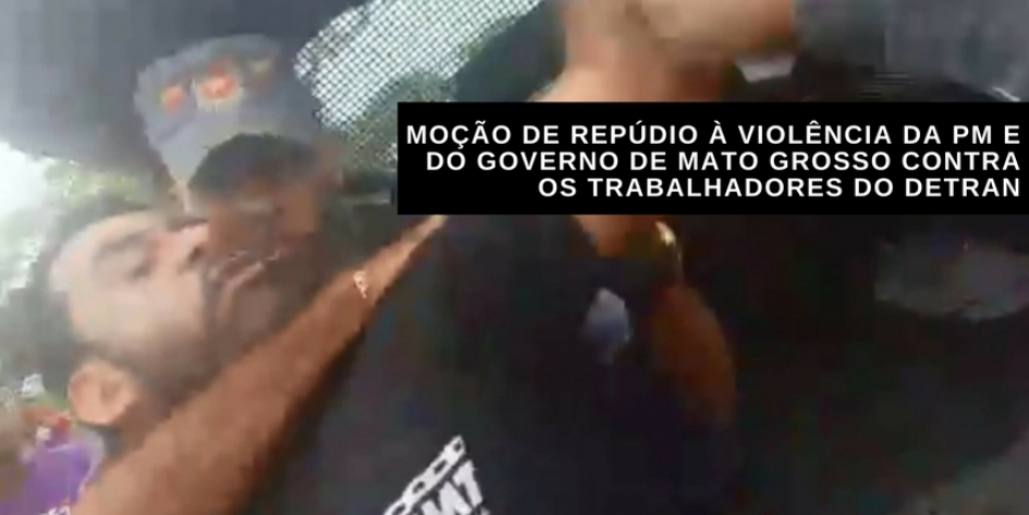 MOÇÃO DE REPÚDIO À VIOLÊNCIA DA PM E DO GOVERNO DE MATO GROSSO CONTRA OS TRABALHADORES DO DETRAN